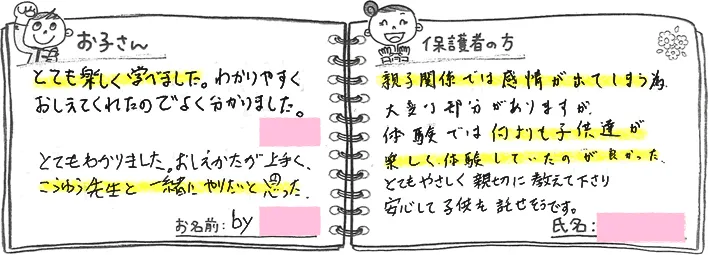 ・お子さんの声「とても楽しく学べました。わかりやすく教えてくれたのでよくわかりました」「とてもわかりました。教え方が上手く、こうゆう先生と一緒にやりたいと思った。」・保護者の方の声「親子関係では感情が出てしまう為、大変な部分がありますが、体験では何よりも子供達が楽しく体験していたのがよかった。とてもやさしく親切に教えて下さり、安心して子供を託せそうです。」