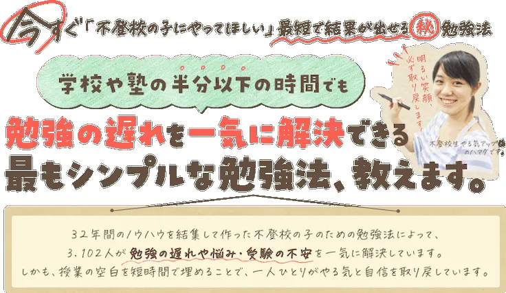 見出し：学校や塾の半分以下の時間でも勉強の遅れを一気に解決できる最もシンプルな勉強法、教えます。32年間のノウハウを結集して作った不登校の子のための勉強法によって、3,102人が勉強の遅れや悩み・受験の不安を一気に解決しています。しかも、授業の空白を短時間で埋めることで、一人ひとりがやる気と自信を取り戻しています。