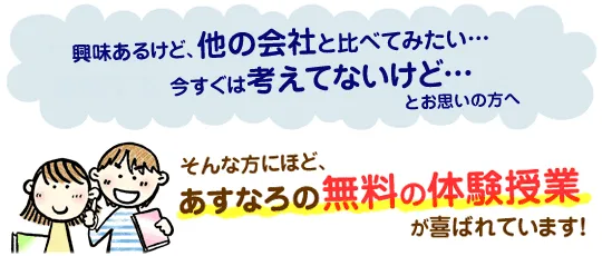 興味あるけどほかの会社と比べてみたい…今すぐは考えてないけど…そんな方にほど、あすなろの無料の体験授業が喜ばれています!
