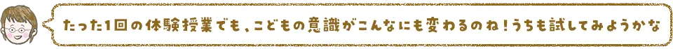 たった1回の体験授業でもこどもの意識がこんなにも変わるのね！